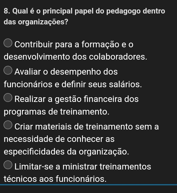 Qual é o principal papel do pedagogo dentro
das organizações?
Contribuir para a formação e o
desenvolvimento dos colaboradores.
Avaliar o desempenho dos
funcionários e definir seus salários.
Realizar a gestão financeira dos
programas de treinamento.
Criar materiais de treinamento sem a
necessidade de conhecer as
especificidades da organização.
Limitar-se a ministrar treinamentos
técnicos aos funcionários.