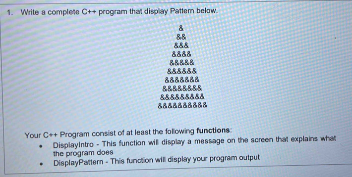 Write a complete C++ program that display Pattern below. 
& 
&& 
&&& 
&&&& 
&&&&& 
&&&&&& 
&&&&&&& 
&&&&&&&& 
&&&&&&&&& 
&&&&&&&&&& 
Your C++ Program consist of at least the following functions: 
DisplayIntro - This function will display a message on the screen that explains what 
the program does 
DisplayPattern - This function will display your program output