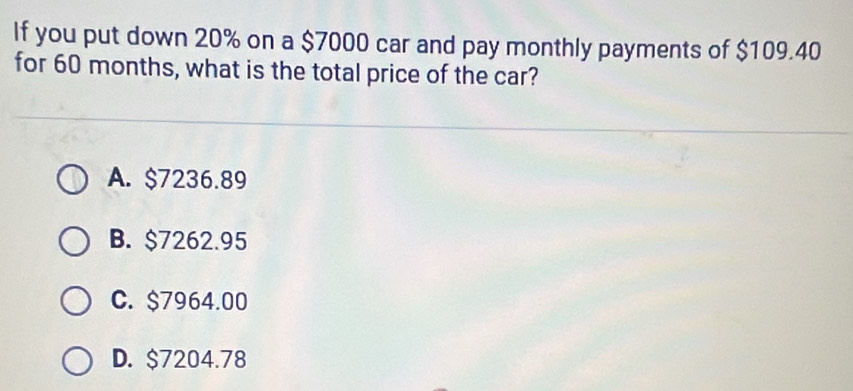 If you put down 20% on a $7000 car and pay monthly payments of $109.40
for 60 months, what is the total price of the car?
A. $7236.89
B. $7262.95
C. $7964.00
D. $7204.78