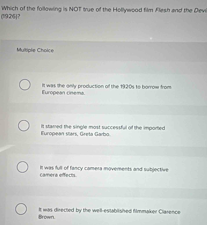 Which of the following is NOT true of the Hollywood film Flesh and the Devi
(1926)?
Multiple Choice
It was the only production of the 1920s to borrow from
European cinema.
It starred the single most successful of the imported
European stars, Greta Garbo.
It was full of fancy camera movements and subjective
camera effects.
It was directed by the well-established filmmaker Clarence
Brown.