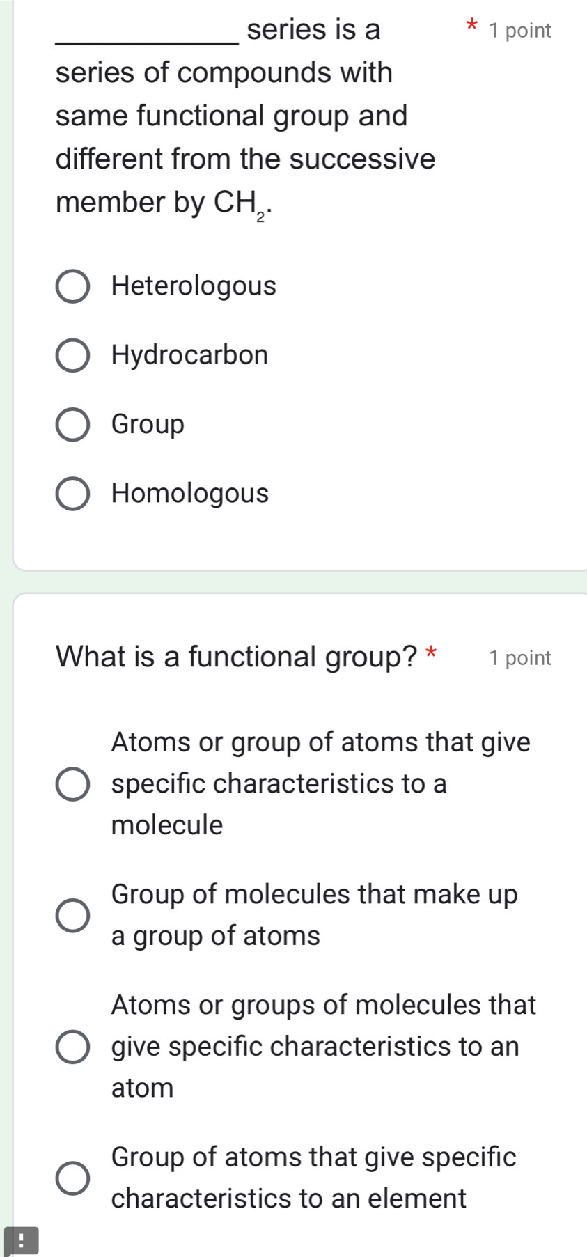 series is a 1 point
series of compounds with
same functional group and
different from the successive
member by CH_2.
Heterologous
Hydrocarbon
Group
Homologous
What is a functional group? * 1 point
Atoms or group of atoms that give
specific characteristics to a
molecule
Group of molecules that make up
a group of atoms
Atoms or groups of molecules that
give specific characteristics to an
atom
Group of atoms that give specific
characteristics to an element
!