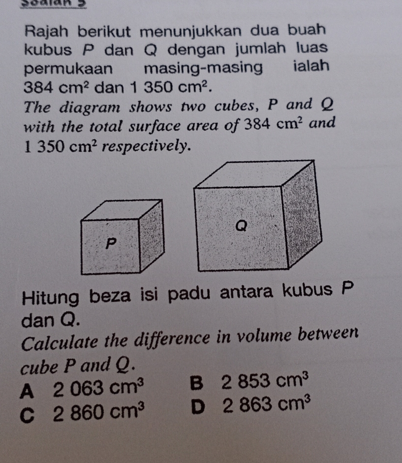 Scalan 3
Rajah berikut menunjukkan dua buah
kubus P dan Q dengan jumlah luas
permukaan masing-masin € £ ialah
384cm^2 dan 1350cm^2. 
The diagram shows two cubes, P and Q
with the total surface area of 384cm^2 and
1350cm^2 respectively.
Hitung beza isi padu antara kubus P
dan Q.
Calculate the difference in volume between
cube P and Q.
A 2063cm^3 B 2853cm^3
C 2860cm^3 D 2863cm^3