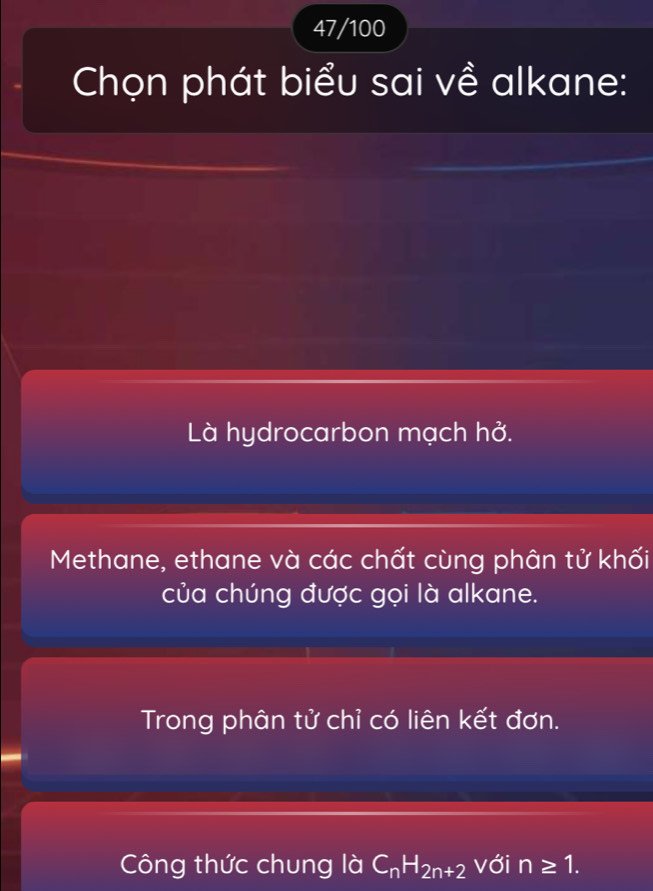 47/100
Chọn phát biểu sai về alkane:
Là hydrocarbon mạch hở.
Methane, ethane và các chất cùng phân tử khối
của chúng được gọi là alkane.
Trong phân tử chỉ có liên kết đơn.
Công thức chung là C_nH_2n+2 với n≥ 1.