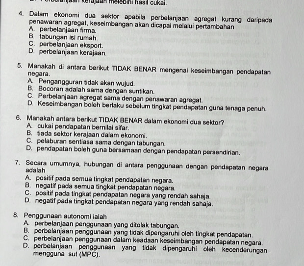 Sianjaan kěrajaan mělebihi hasil cukai.
4. Dalam ekonomi dua sektor apabila perbelanjaan agregat kurang daripada
penawaran agregat, keseimbangan akan dicapai melalui pertambahan
A. perbelanjaan firma.
B. tabungan isi rumah.
C. perbelanjaan eksport.
D. perbelanjaan kerajaan.
5. Manakah di antara berikut TIDAK BENAR mengenai keseimbangan pendapatan
negara.
A. Pengangguran tidak akan wujud.
B. Bocoran adalah sama dengan suntikan.
C. Perbelanjaan agregat sama dengan penawaran agregat.
D. Keseimbangan boleh berlaku sebelum tingkat pendapatan guna tenaga penuh.
6. Manakah antara berikut TIDAK BENAR dalam ekonomi dua sektor?
A. cukai pendapatan bernilai sifar.
B. tiada sektor kerajaan dalam ekonomi.
C. pelaburan sentiasa sama dengan tabungan.
D. pendapatan boleh guna bersamaan dengan pendapatan persendirian.
7. Secara umumnya, hubungan di antara penggunaan dengan pendapatan negara
adalah
A. positif pada semua tingkat pendapatan negara.
B. negatif pada semua tingkat pendapatan negara.
C. positif pada tingkat pendapatan negara yang rendah sahaja.
D. negatif pada tingkat pendapatan negara yang rendah sahaja.
8. Penggunaan autonomi ialah
A. perbelanjaan penggunaan yang ditolak tabungan.
B. perbelanjaan penggunaan yang tidak dipengaruhi oleh tingkat pendapatan.
C. perbelanjaan penggunaan dalam keadaan keseimbangan pendapatan negara.
D. perbelanjaan penggunaan yang tidak dipengaruhi oleh kecenderungan
mengguna sut (MPC).