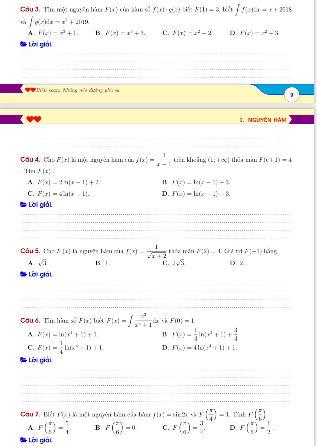 Tìm một nguyên hàm F(x)ci a hàm số f(x)· g(x) biết F(1)=3 , biết ∈t f(x)dx=x+2018
và ∈t g(x)dx=x^2+2019.
A. F(x)=x^3+1. B. F(x)=x^3+3. C. F(x)=x^2+2. D. F(x)=x^2+3.
Lời giải.
_
_
_
___
Biên soạn: Những nẻo đường phù sa
9
1. NGUYÊN HÀM
_
_
__
_
_
Câu 4. Cho F(x) là một nguyên hàm của f(x)= 1/x-1  trên khoảng (1;+∈fty ) thỏa mãn F(e+1)=4. Tìm F(x).
A. F(x)=2ln (x-1)+2. B. F(x)=ln (x-1)+3.
C. F(x)=4ln (x-1). D. F(x)=ln (x-1)-3.
Lời giải.
_
_
_
_
Câu 5. Cho F(x) là nguyên hàm của f(x)= 1/sqrt(x+2)  thỏa mãn F(2)=4. Giá trị F(-1) bằng
A. sqrt(3). B. 1. C. 2sqrt(3). D. 2.
Lời giải.
_
_
_
_
Câu 6. Tìm hàm số F(x) biết F(x)=∈t  x^3/x^4+1 dx và F(0)=1.
A. F(x)=ln (x^4+1)+1. B. F(x)= 1/4 ln (x^4+1)+ 3/4 .
C. F(x)= 1/4 ln (x^4+1)+1. D. F(x)=4ln (x^4+1)+1.
Lời giải.
_
_
_
_
_
Câu 7. Biết F(x) là một nguyên hàm của hàm f(x)=sin 2x và F( π /4 )=1. Tính F( π /6 ).
A. F( π /6 )= 5/4 . B. F( π /6 )=0. C. F( π /6 )= 3/4 . D. F( π /6 )= 1/2 .
Lời giải.