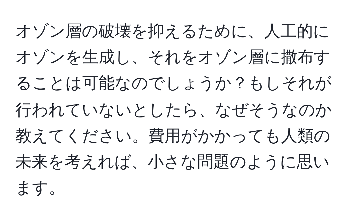 オゾン層の破壊を抑えるために、人工的にオゾンを生成し、それをオゾン層に撒布することは可能なのでしょうか？もしそれが行われていないとしたら、なぜそうなのか教えてください。費用がかかっても人類の未来を考えれば、小さな問題のように思います。