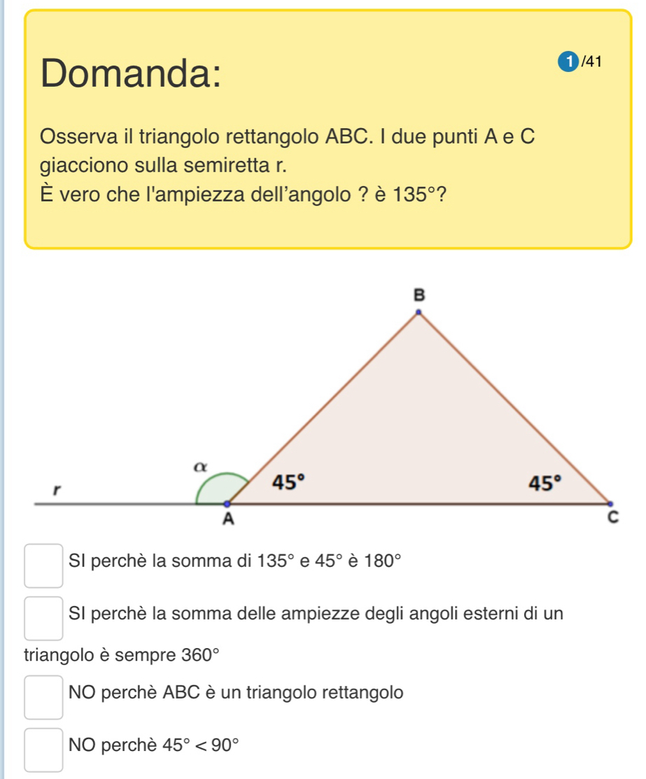 Domanda:
①/41
Osserva il triangolo rettangolo ABC. I due punti A e C
giacciono sulla semiretta r.
È vero che l'ampiezza dell'angolo ? è 135° ?
SI perchè la somma di 135° 45° è 180°
SI perchè la somma delle ampiezze degli angoli esterni di un
triangolo è sempre 360°
NO perchè ABC è un triangolo rettangolo
NO perchè 45°<90°