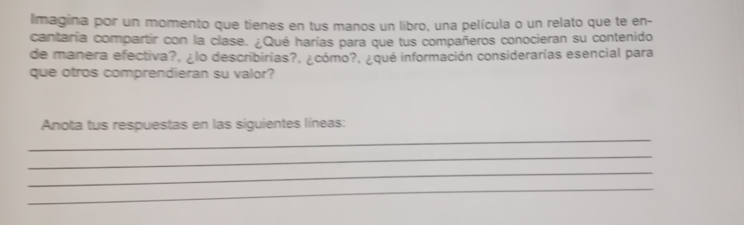 Imagina por un momento que tienes en tus manos un libro, una película o un relato que te en- 
cantaría compartir con la clase. ¿Qué harías para que tus compañeros conocieran su contenido 
de manera efectiva?, ¿lo describirías?, ¿cómo?, ¿qué información considerarías esencial para 
que otros comprendieran su valor? 
_ 
Anota tus respuestas en las siguientes líneas: 
_ 
_ 
_