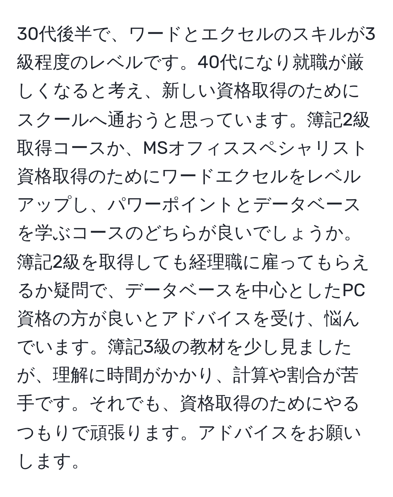 30代後半で、ワードとエクセルのスキルが3級程度のレベルです。40代になり就職が厳しくなると考え、新しい資格取得のためにスクールへ通おうと思っています。簿記2級取得コースか、MSオフィススペシャリスト資格取得のためにワードエクセルをレベルアップし、パワーポイントとデータベースを学ぶコースのどちらが良いでしょうか。簿記2級を取得しても経理職に雇ってもらえるか疑問で、データベースを中心としたPC資格の方が良いとアドバイスを受け、悩んでいます。簿記3級の教材を少し見ましたが、理解に時間がかかり、計算や割合が苦手です。それでも、資格取得のためにやるつもりで頑張ります。アドバイスをお願いします。