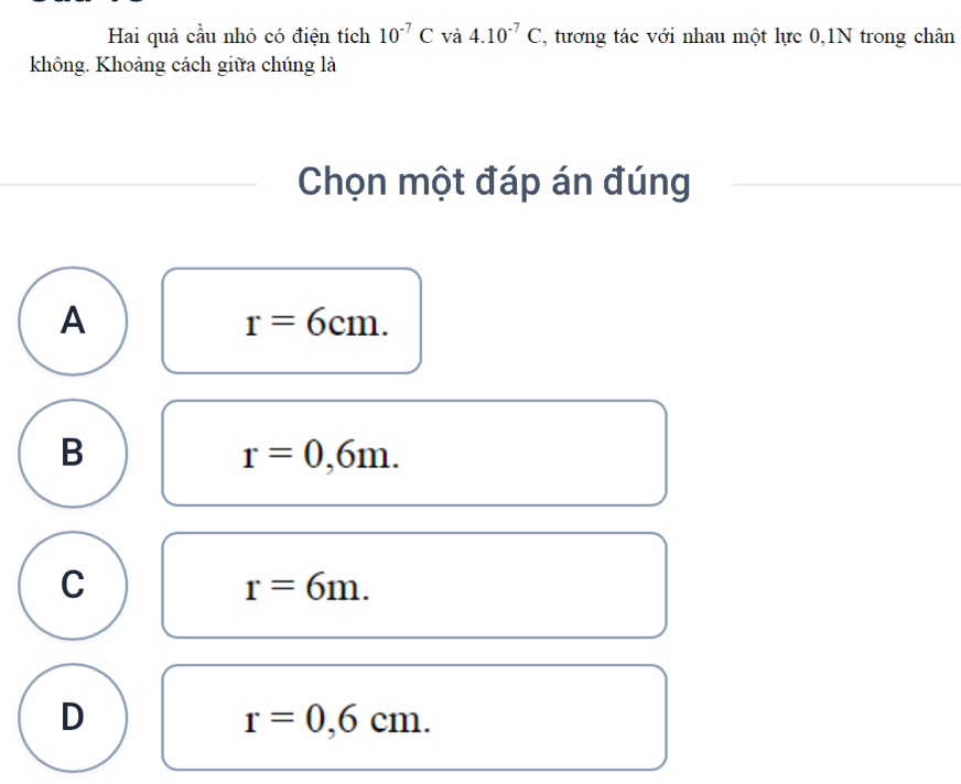 Hai quả cầu nhỏ có điện tích 10^(-7)C và 4.10^(-7)C , tương tác với nhau một lực 0,1N trong chân
không. Khoảng cách giữa chúng là
Chọn một đáp án đúng
A
r=6cm.
B
r=0,6m.
C
r=6m.
D
r=0,6cm.