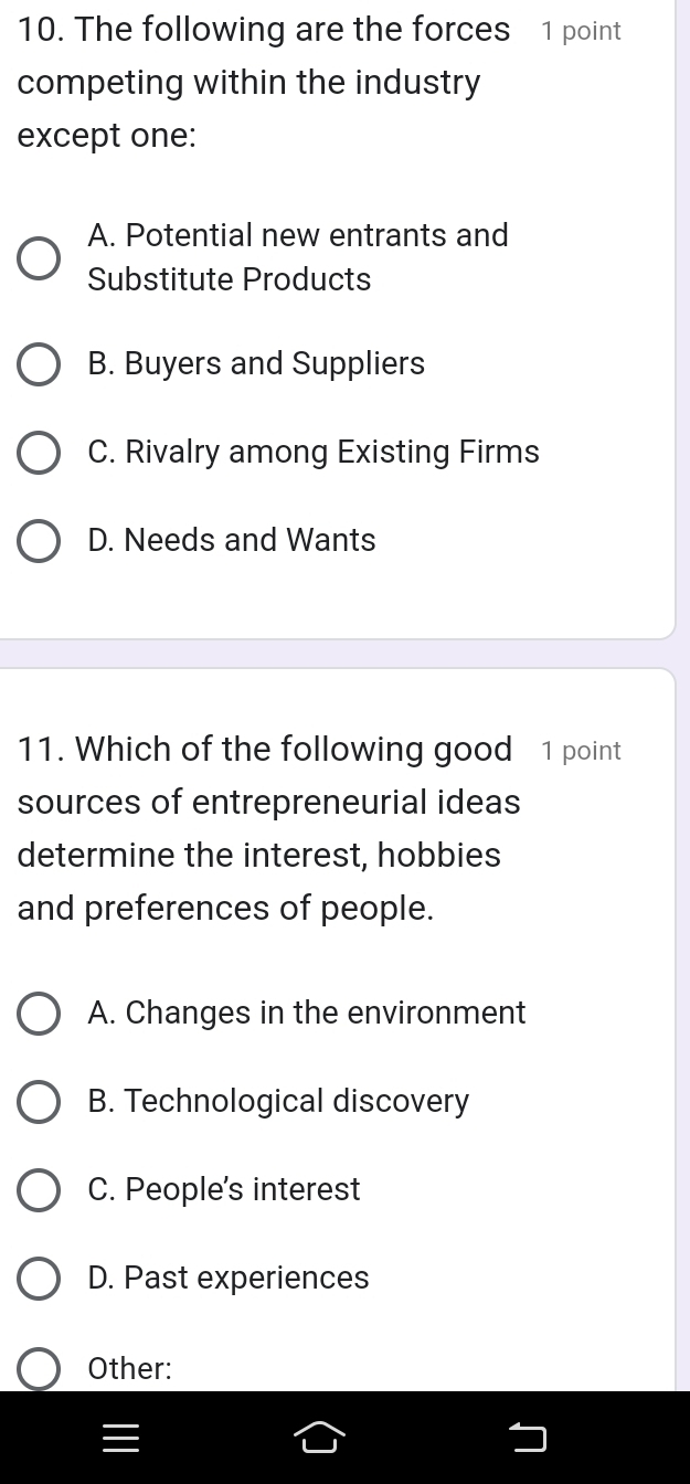 The following are the forces 1 point
competing within the industry
except one:
A. Potential new entrants and
Substitute Products
B. Buyers and Suppliers
C. Rivalry among Existing Firms
D. Needs and Wants
11. Which of the following good 1 point
sources of entrepreneurial ideas
determine the interest, hobbies
and preferences of people.
A. Changes in the environment
B. Technological discovery
C. People's interest
D. Past experiences
Other: