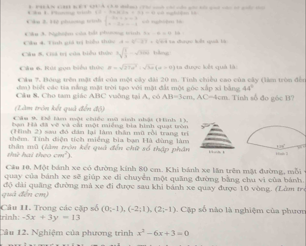 PHAN CHI KET QUA (3.0 điểm) (7hi sh cái cầo ghi kổi quả vào t0 giảy ta
Cân L Phơng tình (2-3x)(2x+5)=0 còngbiān là
Câu 2. Hệ phương trình beginarrayl -3x+y=3 x-2y=-1endarray. có nghiệm là
Câu 3. Nghiệm của bắt phương trình 5x-6≤ 016
Câu 4. Tinh giá trị biểu thức A=sqrt[3](-27)+sqrt[3](64) ta được kết quả là
Câu 8, Giá trị của biểu thức 3sqrt(frac 1)3-sqrt(300) bàng
Câu 6. Rút gọn biểu thức B=sqrt(27a^3):sqrt(3a)(a>0) ta được kết quả là:
Câu 7, Bóng trên mặt đất của một cây dài 20 m. Tính chiều cao của cây (làm tròn đến
dm) biết các tia năng mặt trời tạo với mặt đất một góc xấp xỉ bằng 44°
Câu 8. Cho tam giác ABC vuông tại A, có AB=3cm,AC=4cm. Tính số đo góc B?
(Làm tròn kết quả đến vector a(5)
Cầu 9. Để làm một chiếc mũ sinh nhật (Hình 1),
bạn Hà đã vẽ và cắt một miếng bìa hình quạt tròn
(Hình 2) sau đó dán lại làm thân mũ rồi trang trí
thêm. Tính diện tích miếng bìa bạn Hà dùng làm
thân mũ (làm tròn kết quả đến chữ số thập phân
30 e
thứ hai theo cm^2).
Câu 10. Một bánh xe có đường kính 80 cm. Khi bánh xe lăn trên mặt đường, mỗi
quay của bánh xe sẽ giúp xe di chuyển một quãng đường bằng chu vi của bánh.
độ dài quãng đường mà xe đi được sau khi bánh xe quay được 10 vòng. (Làm trò
quả đến cm)
Câu 11. Trong các cặp số (0;-1),(-2;1),(2;-1). Cặp số nào là nghiệm của phươn
rình: -5x+3y=13
Câu 12. Nghiệm của phương trình x^2-6x+3=0