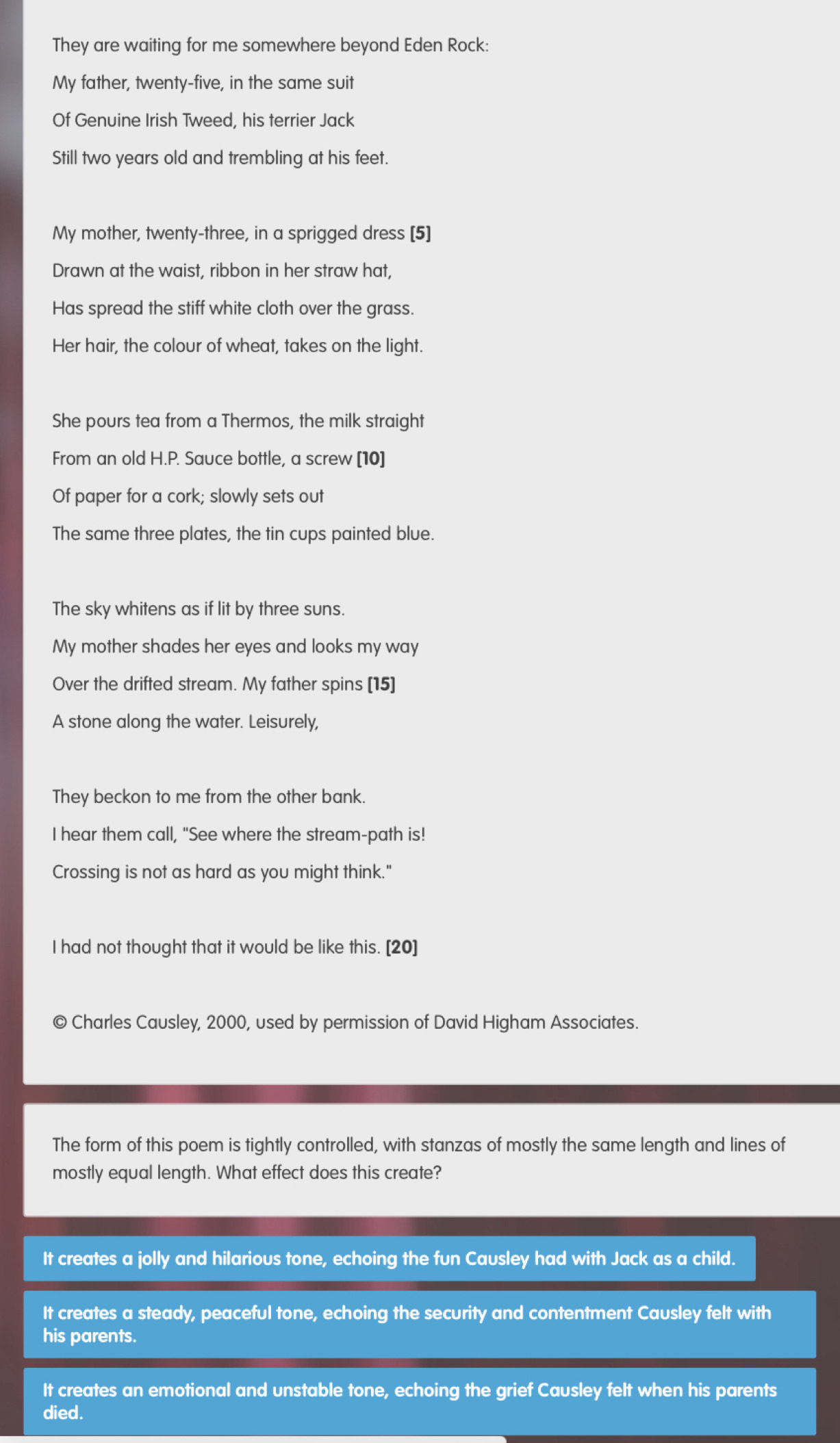 They are waiting for me somewhere beyond Eden Rock:
My father, twenty-five, in the same suit
Of Genuine Irish Tweed, his terrier Jack
Still two years old and trembling at his feet.
My mother, twenty-three, in a sprigged dress [5]
Drawn at the waist, ribbon in her straw hat,
Has spread the stiff white cloth over the grass.
Her hair, the colour of wheat, takes on the light.
She pours tea from a Thermos, the milk straight
From an old H.P. Sauce bottle, a screw [10]
Of paper for a cork; slowly sets out
The same three plates, the tin cups painted blue.
The sky whitens as if lit by three suns.
My mother shades her eyes and looks my way
Over the drifted stream. My father spins [15]
A stone along the water. Leisurely
They beckon to me from the other bank.
I hear them call, "See where the stream-path is!
Crossing is not as hard as you might think."
I had not thought that it would be like this. [20]
Charles Causley, 2000, used by permission of David Higham Associates.
The form of this poem is tightly controlled, with stanzas of mostly the same length and lines of
mostly equal length. What effect does this create?
It creates a jolly and hilarious tone, echoing the fun Causley had with Jack as a child.
It creates a steady, peaceful tone, echoing the security and contentment Causley felt with
his parents.
It creates an emotional and unstable tone, echoing the grief Causley felt when his parents
died.
