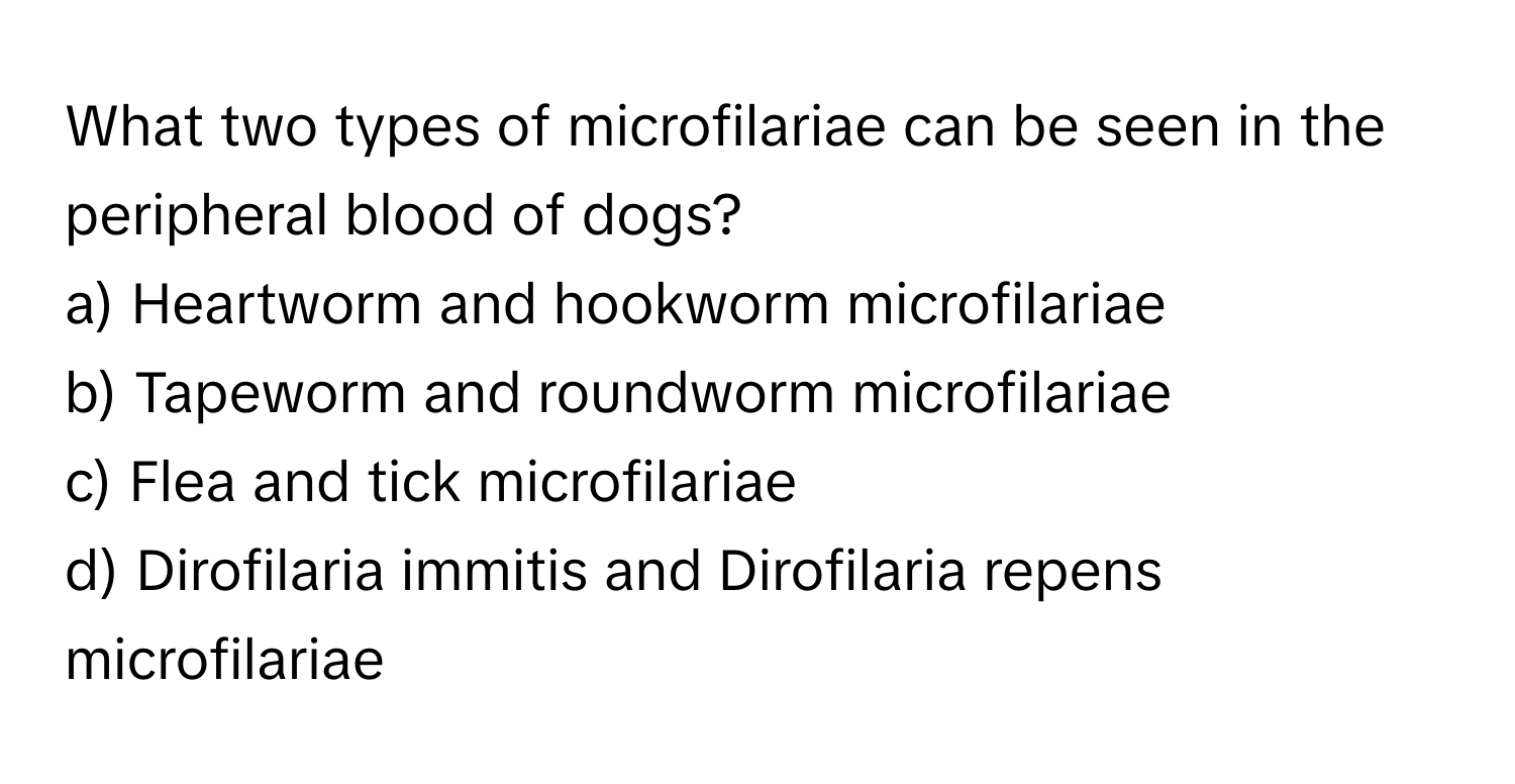 What two types of microfilariae can be seen in the peripheral blood of dogs?

a) Heartworm and hookworm microfilariae 
b) Tapeworm and roundworm microfilariae 
c) Flea and tick microfilariae 
d) Dirofilaria immitis and Dirofilaria repens microfilariae