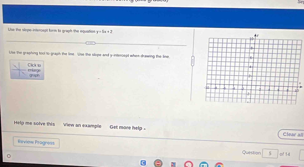 Se 
Use the slope-intercept form to graph the equation y=5x+2
Use the graphing tool to graph the line. Use the slope and y-intercept when drawing the line. 
Click to 
enlarge 
graph
x
Help me solve this View an example Get more help - 
Clear all 
Review Progress 
Question 5 of 14