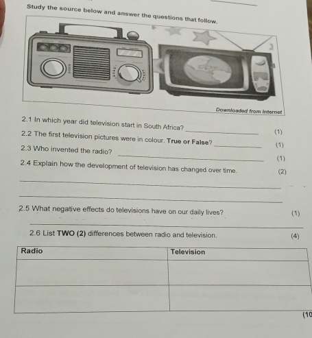 Study the source below and ans 
rom internet 
2.1 In which year did television start in South Africa? _(1) 
_ 
2.2 The first television pictures were in colour. True or False? 
(1) 
_ 
2.3 Who invented the radio? 
(1) 
2.4 Explain how the development of television has changed over time. (2) 
_ 
_ 
2.5 What negative effects do televisions have on our daily lives? (1) 
_ 
2.6 List TWO (2) differences between radio and television. 
(4) 
10