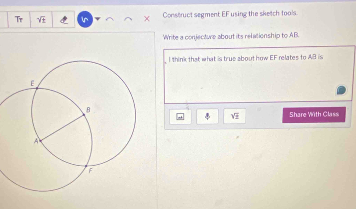 Tr sqrt(± ) Construct segment EF using the sketch tools. 
Write a conjecture about its relationship to AB. 
I think that what is true about how EF relates to AB is
sqrt(± ) Share With Class