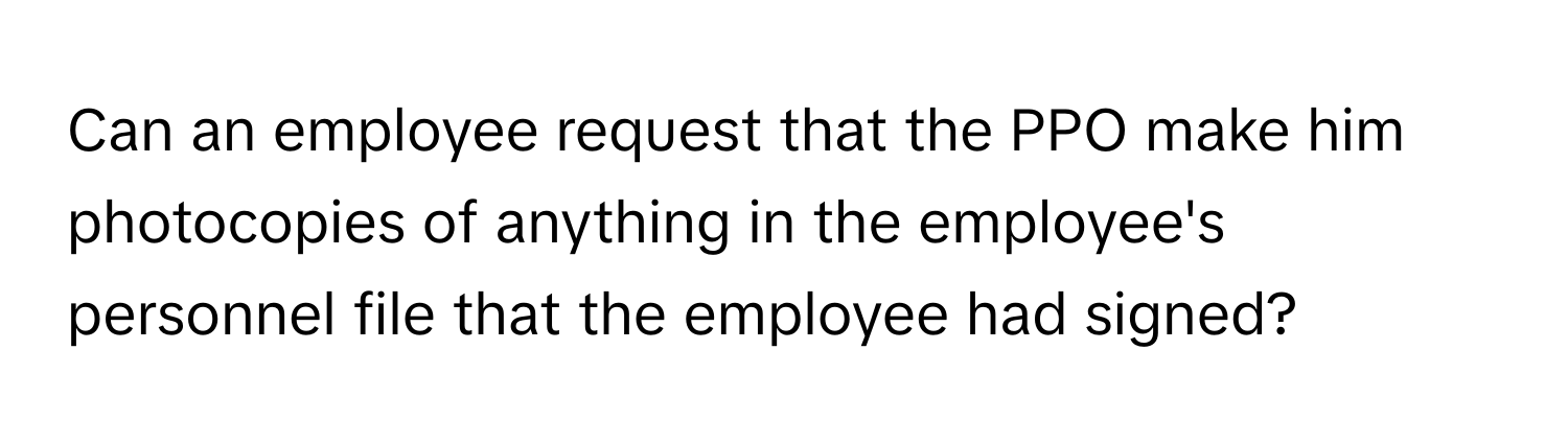 Can an employee request that the PPO make him photocopies of anything in the employee's personnel file that the employee had signed?