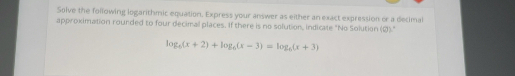 Solve the following logarithmic equation. Express your answer as either an exact expression or a decimal 
approximation rounded to four decimal places. If there is no solution, indicate "No Solution (Ø)."
log _6(x+2)+log _6(x-3)=log _6(x+3)