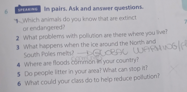 SPEAKING In pairs. Ask and answer questions. 
1 Which animals do you know that are extinct 
7 
or endangered? 
2 What problems with pollution are there where you live? 
3 What happens when the ice around the North and 
South Poles melts? 
4 Where are floods common in your country? 
5 Do people litter in your area? What can stop it? 
6 What could your class do to help reduce pollution?