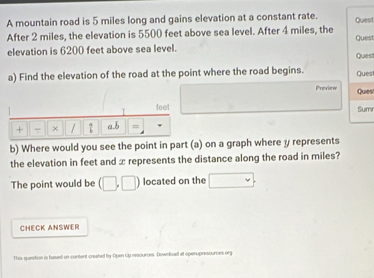 A mountain road is 5 miles long and gains elevation at a constant rate. Quest 
After 2 miles, the elevation is 5500 feet above sea level. After 4 miles, the 
Quest 
elevation is 6200 feet above sea level. 
Quest 
a) Find the elevation of the road at the point where the road begins. Ques 
Preview Ques 
I feet 
Sum 
+ 7 /  a/b  a.b = 
b) Where would you see the point in part (a) on a graph where y represents 
the elevation in feet and x represents the distance along the road in miles? 
The point would be (□ ,□ ) located on the □. 
CHECK ANSWER 
This question is based on content created by Open Up resources. Download at openupresources org