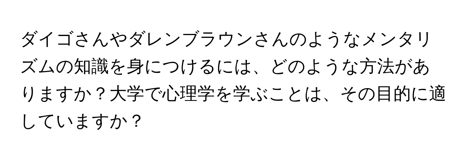 ダイゴさんやダレンブラウンさんのようなメンタリズムの知識を身につけるには、どのような方法がありますか？大学で心理学を学ぶことは、その目的に適していますか？