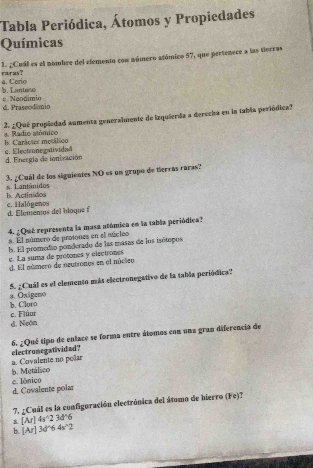 Tabla Periódica, Átomos y Propiedades
Químicas
1. ¿Cuál es el nombre del elemento con número atómico 57, que pertenece a las tierras
raras?
a. Cerio
b. Lantano
c. Neodimio
d. Praseodimio
2. ¿Qué propiedad aumenta generalmente de izquierda a derecha en la tabla periódica?
a. Radio atómico
b. Carácter metálico
c. Electronegatividad
d. Energía de ionización
3. ¿Cuál de los siguientes NO es un grupo de tierras raras?
a. Lantánidos
b. Actínidos
c. Halógenos
d. Elementos del bloque f
4. ¿Qué representa la masa atómica en la tabla periódica?
a. El número de protones en el núcleo
b. El promedio ponderado de las masas de los isótopos
c. La suma de protones y electrones
d. El número de neutrones en el núcleo
5. ¿Cuál es el elemento más electronegativo de la tabla periódica?
a. Oxígeno
b. Cloro
c. Flúor
d. Neón
6. ¿Qué tipo de enlace se forma entre átomos con una gran diferencia de
electronegatividad?
a. Covalente no polar
b. Metálico
c. Iónico
d. Covalente polar
7. ¿Cuál es la configuración electrónica del átomo de hierro (Fe)?
a. [Ar]4s^(wedge)23d^(wedge)6
b. [Ar]3d^(wedge)64s^(wedge)2