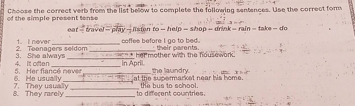 Choose the correct verb from the list below to complete the following sentences. Use the correct form 
of the simple present tense 
eat - travel - play - listen to - help - shop - drink - rain - take - do 
1. I never_ coffee before I go to bed. 
_ 
2. Teenagers seldom _their parents. 
3. She always _her mother with the housework. 
4. It often _in April. 
5. Her fiancé never_ the laundry. 
6. He usually _at the supermarket near his home. 
7. They usually _the bus to school. 
8. They rarely _to different countries.