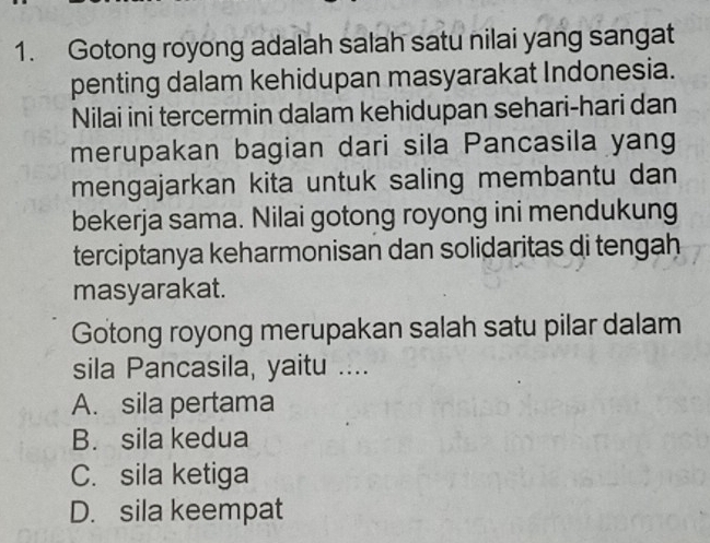 Gotong royong adalah salah satu nilai yang sangat
penting dalam kehidupan masyarakat Indonesia.
Nilai ini tercermin dalam kehidupan sehari-hari dan
merupakan bagian dari sila Pancasila yang
mengajarkan kita untuk saling membantu dan
bekerja sama. Nilai gotong royong ini mendukung
terciptanya keharmonisan dan solidaritas di tengah
masyarakat.
Gotong royong merupakan salah satu pilar dalam
sila Pancasila, yaitu ....
A. sila pertama
B. sila kedua
C. sila ketiga
D. sila keempat