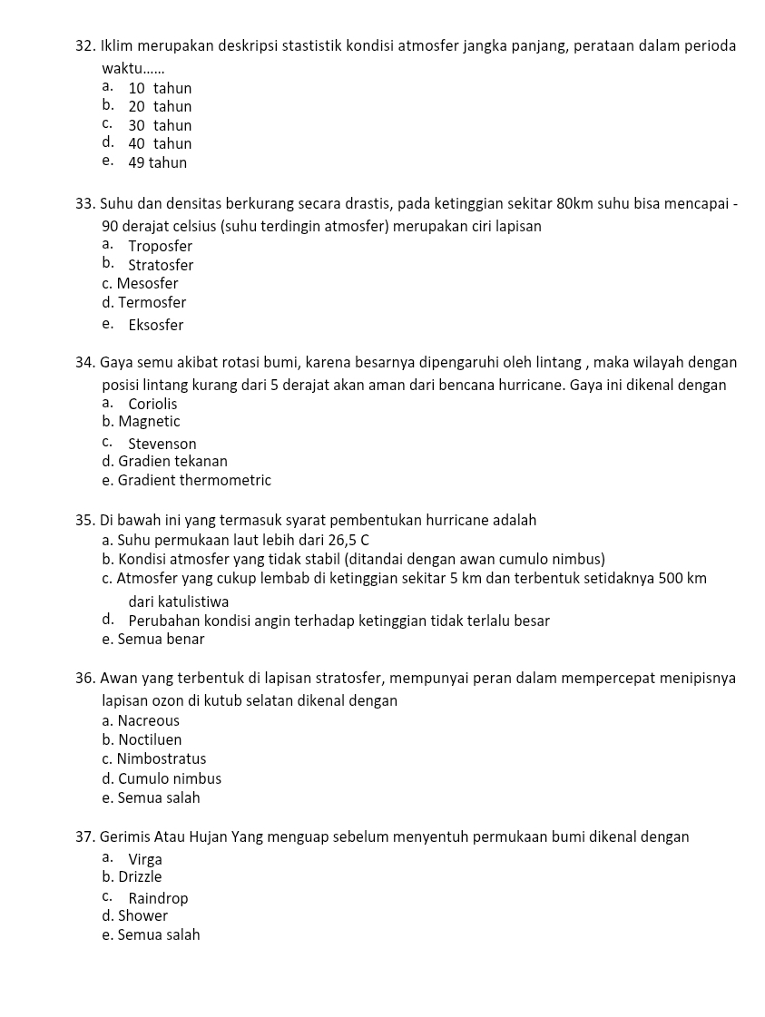 Iklim merupakan deskripsi stastistik kondisi atmosfer jangka panjang, perataan dalam perioda
waktu......
a. 10 tahun
b. 20 tahun
c. 30 tahun
d. 40 tahun
e. 49 tahun
33. Suhu dan densitas berkurang secara drastis, pada ketinggian sekitar 80km suhu bisa mencapai -
90 derajat celsius (suhu terdingin atmosfer) merupakan ciri lapisan
a. Troposfer
b. Stratosfer
c. Mesosfer
d. Termosfer
e. Eksosfer
34. Gaya semu akibat rotasi bumi, karena besarnya dipengaruhi oleh lintang , maka wilayah dengan
posisi lintang kurang dari 5 derajat akan aman dari bencana hurricane. Gaya ini dikenal dengan
a. Coriolis
b. Magnetic
c. Stevenson
d. Gradien tekanan
e. Gradient thermometric
35. Di bawah ini yang termasuk syarat pembentukan hurricane adalah
a. Suhu permukaan laut lebih dari 26,5 C
b. Kondisi atmosfer yang tidak stabil (ditandai dengan awan cumulo nimbus)
c. Atmosfer yang cukup lembab di ketinggian sekitar 5 km dan terbentuk setidaknya 500 km
dari katulistiwa
d. Perubahan kondisi angin terhadap ketinggian tidak terlalu besar
e. Semua benar
36. Awan yang terbentuk di lapisan stratosfer, mempunyai peran dalam mempercepat menipisnya
lapisan ozon di kutub selatan dikenal dengan
a. Nacreous
b. Noctiluen
c. Nimbostratus
d. Cumulo nimbus
e. Semua salah
37. Gerimis Atau Hujan Yang menguap sebelum menyentuh permukaan bumi dikenal dengan
a. Virga
b. Drizzle
c. Raindrop
d. Shower
e. Semua salah