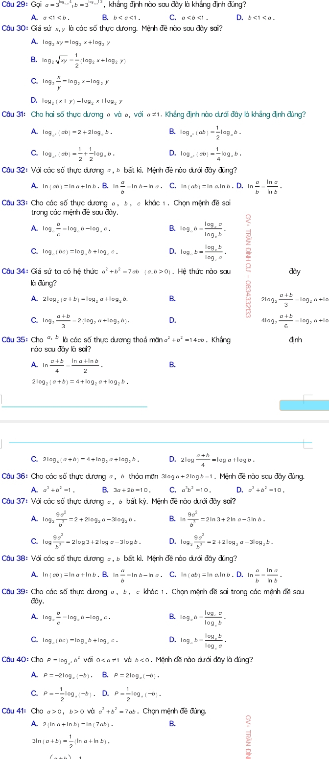 29:Go a=3^(log _a.5)4;b=3^(log _a.5)13 khẳng định nào sau đây là khẳng định đúng?
A.
B.
C.
D.
Câu 30: Giả sử x, y là các số thực dương. Mệnh đề nào sơ udpartial ysai?
A. log _2xy=log _2x+log _2y
B. log _2sqrt(xy)= 1/2 (log _2x+log _2y)
C. log _2 x/y =log _2x-log _2y
D. log _2(x+y)=log _2x+log _2y
Câu 31: Cho hai số thực dương # và b,voia!= 1 1 . Khẳng định nào dưới đây là khắng định đúng?
A. log _a^2(ab)=2+2log _ab.
B. log _a^2(ab)= 1/2 log _ab.
C. log _a^2(ab)= 1/2 + 1/2 log _ab. log _a^2(ab)= 1/4 log _ab.
D.
Câu 32: Với các số thực dương σ, ь bất kì. Mệnh đề nào dưới đây đúng?
A. ln (ab)=ln a+ -ln b . B. ln  a/b =ln b-ln a. C. ln (ab)=ln a.ln b.D. In  a/b = ln a/ln b .
Câu 33: Cho các số thực dương a, ь, c khác 1. Chọn mệnh đề sai
trong các mệnh đề sau đây.
A. log _a b/c =log _ab-log _ac. log _ab=frac log _calog _cb.
B.
C. log _a(bc)=log _ab+log _ac. D. log _ab=frac log _cblog _ca.
Câu 34: Giả sử ta có hệ thức a^2+b^2=7ab (a,b>0). Hệ thức nào sau đây
là đúng?
A. 2log _2(a+b)=log _2a+log _2b. B. 2log _2 (a+b)/3 =log _2a+log _0
C. log _2 (a+b)/3 =2(log _2a+log _2b). D.
4log _2 (a+b)/6 =log _2a+1o
Câu 35: Cho ' * là các số thực dương thoả mãn a^2+b^2=14ab Khẳng định
nào saudpartial y là sai?
A. ln  (a+b)/4 = (ln a+ln b)/2 .
B.
2 og_2(a+b)=4+log _2a+log _2b.
C. 2log _4(a+b)=4+log _2 ,a+log,b. D. 2log  (a+b)/4 =log a+log b.
Câu 36: Cho các số thực dương a, b thỏa mãn 310g a+2log b=1. Mệnh đề nào sau đây đúng.
A. a^3+b^2=1. B. 3a+2b=10. C. a^3b^2=10. D. a^3+b^2=10.
Câu 37:Vdi i các số thực dương #, ь bất kỳ. Mệnh đề nào dưới đây sai?
A. log _2 9a^2/b^3 =2+2log _2a-3log _2b. B. ln  9a^2/b^3 =2ln 3+2ln a-3ln b.
C. log  9a^2/b^3 =2log 3+2log a-3log b. D. log _3 9a^2/b^3 =2+2log _3a-3log _3b.
Câu 38: Với các số thực dương #, ь bất kì. Mệnh đề nào dưới đây đúng?
A. ln (ab)=ln a+ln b. B. ln  a/b =ln b-ln a. C. ln (ab)=ln a.ln b. D. ln  a/b = ln a/ln b .
Câu 39: Cho các số thực dương a, b, c khác 1. Chọn mệnh đề sai trong các mệnh đề sau
đây.
A. log _a b/c =log _ab-log _ac. log _ab=frac log _calog _cb.
B.
C. log _a(bc)=log _ab+log _ac. D. log _ab=frac log _cblog _ca.
Câu 40: Cho P=log _a^4b^2Vdot 0dot 10 và b<0</tex> 1. Mệnh đề nào dưới đây là đúng?
A. P=-2log _a(-b). B. P=2log _a(-b).
C. P=- 1/2 log _a(-b). D. P= 1/2 log _a(-b).
Câu 41: Cho a>0.b>0 và a^2+b^2=7ab. Chọn mệnh đề đúng.
A. 2(ln a+ln b)=ln (7ab).
B.
3ln (a+b)= 1/2 (ln a+ln b).
D