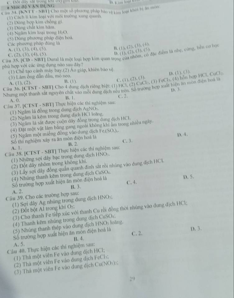 C. Đội đây sắt trong kh Bkygên kha
Mức độ Vận DụnG
Câu 34. [KNTT - SBT] Cho một số phương pháp báo vệ kim loại khôi bị ăn môn
(1) Cách li kim loại với môi trường xung quanh
(2) Dùng hợp kim chống gi
(3) Dùng chất kim hãm.
(4) Ngâm kim loại trong H₂O.
(5) Dùng phương pháp điện hoá.
Các phương pháp đủng là
A. (1), (3), (4), (5).
B. (1), (2), (3), (4).
Câu 35. [CD - SBT] Dural là một loại hợp kim quan trọng của nhôm, có đặc điểm là nhẹ, cứng, bên cơ họ
C. (2), (3), (4), (5),
D. (1), (2), (3), (5).
phù hợp với các ứng dụng nào sau đây?
(1) Chế tạo cánh máy bay.(2) Áo giáp, khiên báo vệ
(3) Làm ống dẫn đầu, mô neo.
1
Câu 36. [CTST - SBT] Cho 4 dung dịch riêng biệt: (1) HCl, (2) CuCl₂ (3) FeCl₃. (4) hỗn hợp H0 D. (1), (3). CuCl₂.
A. (1), (2). B. (1).
C. (1), (2), (3).
Nhưng một thanh sắt nguyên chất vào mỗi dung dịch nếu trên. Số trường hợp xuất hiện ăn mòn điện hoà là
D. 3.
A. 0. B. 1. C. 2.
Câu 37. [CTST - SBT] Thực hiện các thí nghiệm sau:
(1) Ngâm lá đồng trong dung dịch AgNO 
(2) Ngâm lá kẽm trong dung dịch HCl loãng.
(3) Ngâm là sắt được cuộn dây đồng trong dung dịch HCI.
(4) Đặt một vật làm bằng gang ngoài không khi ẩm trong nhiều ngày.
(5) Ngâm một miếng đồng vào dung dịch Fe,(SO,),.
D. 4.
Số thí nghiệm xây ra ăn mòn điện hoá là C. 3.
B. 2.
A. 1.
Câu 38. [CTST - SBT] Thực hiện các thí nghiệm sau:
(1) Những sợi dây bạc trong dung dịch HNO .
(2) Đốt dây nhôm trong không khí.
(3) Lấy sợi dây đồng quấn quanh đinh sắt rồi nhúng vào dung dịch HCl.
(4) Nhúng thanh kẽm trong dung dịch CuSO₄.
Số trường hợp xuất hiện ăn mòn điện hoá là
D. 5.
C. 4.
A. 2. B. 3.
Câu 39. Cho các trường hợp sau:
(1) Sợi dây Ag nhúng trong dung dịch HNO;
(2) Đốt bột Al trong khí O₂;
(3) Cho thanh Fe tiếp xúc với thanh Cu rồi đồng thời nhúng vào dung dịch HCl;
(4) Thanh kẽm nhúng trong dung dịch CuSO₄;
(5) Nhúng thanh thép vào dung dịch I ANO_3 loāng.    
C. 2.
ố trường hợp xuất hiện ăn mòn điện hoá là
D. 3.
A. 5. B. 4.
Câu 40. Thực hiện các thí nghiệm sau:
(1) Thả một viên Fe vào dung dịch HCl;
(2) Thả một viên Fe vào dung dịch FeCl₃;
(3) Thả một viên Fe vào dung dịch Cu(NO₃)₂;
29