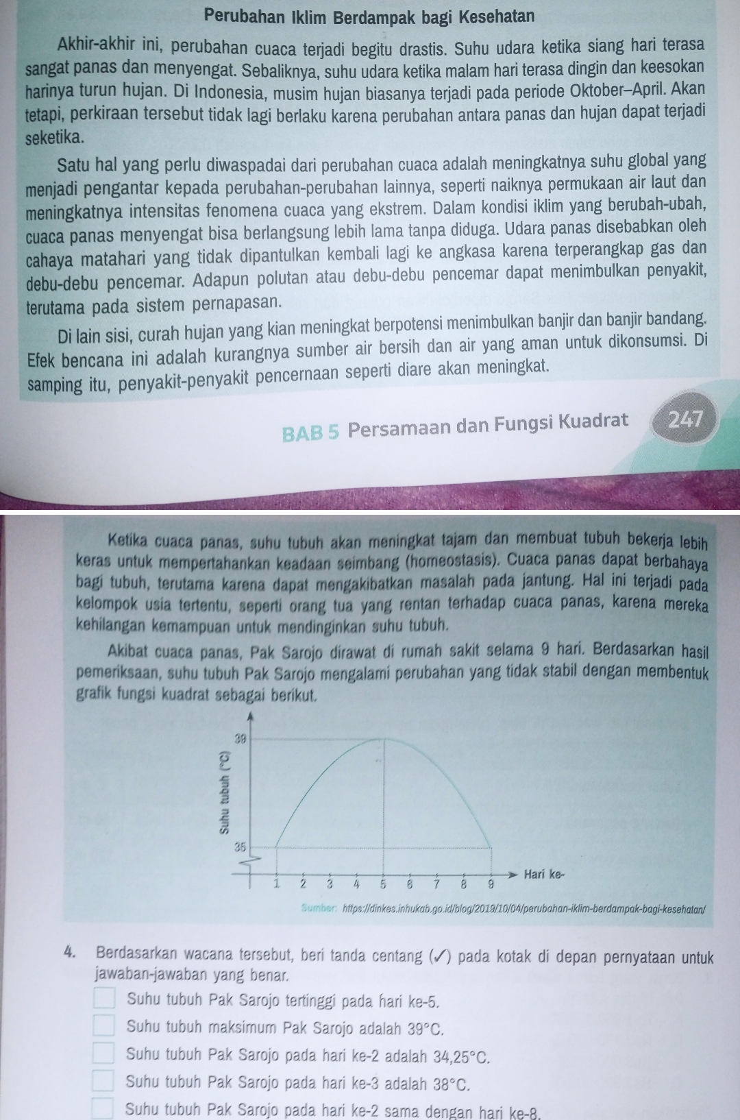 Perubahan Iklim Berdampak bagi Kesehatan
Akhir-akhir ini, perubahan cuaca terjadi begitu drastis. Suhu udara ketika siang hari terasa
sangat panas dan menyengat. Sebaliknya, suhu udara ketika malam hari terasa dingin dan keesokan
harinya turun hujan. Di Indonesia, musim hujan biasanya terjadi pada periode Oktober-April. Akan
tetapi, perkiraan tersebut tidak lagi berlaku karena perubahan antara panas dan hujan dapat terjadi
seketika.
Satu hal yang perlu diwaspadai dari perubahan cuaca adalah meningkatnya suhu global yang
menjadi pengantar kepada perubahan-perubahan lainnya, seperti naiknya permukaan air laut dan
meningkatnya intensitas fenomena cuaca yang ekstrem. Dalam kondisi iklim yang berubah-ubah,
cuaca panas menyengat bisa berlangsung lebih lama tanpa diduga. Udara panas disebabkan oleh
cahaya matahari yang tidak dipantulkan kembali lagi ke angkasa karena terperangkap gas dan
debu-debu pencemar. Adapun polutan atau debu-debu pencemar dapat menimbulkan penyakit,
terutama pada sistem pernapasan.
Di lain sisi, curah hujan yang kian meningkat berpotensi menimbulkan banjir dan banjir bandang.
Efek bencana ini adalah kurangnya sumber air bersih dan air yang aman untuk dikonsumsi. Di
samping itu, penyakit-penyakit pencernaan seperti diare akan meningkat.
BAB 5 Persamaan dan Fungsi Kuadrat 247
Ketika cuaca panas, suhu tubuh akan meningkat tajam dan membuat tubuh bekerja lebih
keras untuk mempertahankan keadaan seimbang (homeostasis). Cuaca panas dapat berbahaya
bagi tubuh, terutama karena dapat mengakibatkan masalah pada jantung. Hal ini terjadi pada
kelompok usia tertentu, seperti orang tua yang rentan terhadap cuaca panas, karena mereka
kehilangan kemampuan untuk mendinginkan suhu tubuh.
Akibat cuaca panas, Pak Sarojo dirawat di rumah sakit selama 9 hari. Berdasarkan hasil
pemeriksaan, suhu tubuh Pak Sarojo mengalami perubahan yang tidak stabil dengan membentuk
grafik fungsi kuadrat sebagai berikut.
Sumber: https://dinkes.inhukab.go.id/blog/2019/10/04/perubahan-iklim-berdampak-bagi-kesehatan/
4. Berdasarkan wacana tersebut, beri tanda centang (✓) pada kotak di depan pernyataan untuk
jawaban-jawaban yang benar.
Suhu tubuh Pak Sarojo tertinggi pada hari ke-5.
Suhu tubuh maksimum Pak Sarojo adalah 39°C.
Suhu tubuh Pak Sarojo pada hari ke-2 adalah 34,25°C.
Suhu tubuh Pak Sarojo pada hari ke-3 adalah 38°C.
Suhu tubuh Pak Sarojo pada hari ke-2 sama dengan hari ke-8.