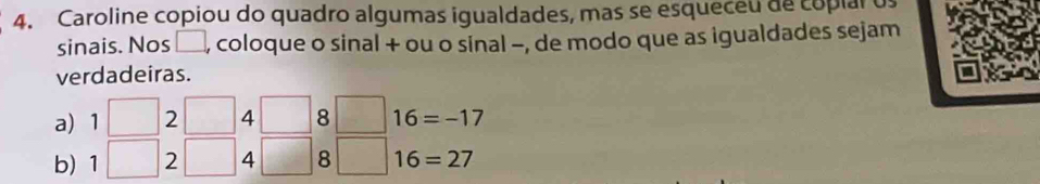 Caroline copiou do quadro algumas igualdades, mas se esqueceu de copial os 
sinais. Nos □ , coloque o sinal + ou o sinal -, de modo que as igualdades sejam 
verdadeiras. 
a) 1□ 2 □ 4□ 8□ 16=-17
b) |2 □ 4□ 8 | 16=27