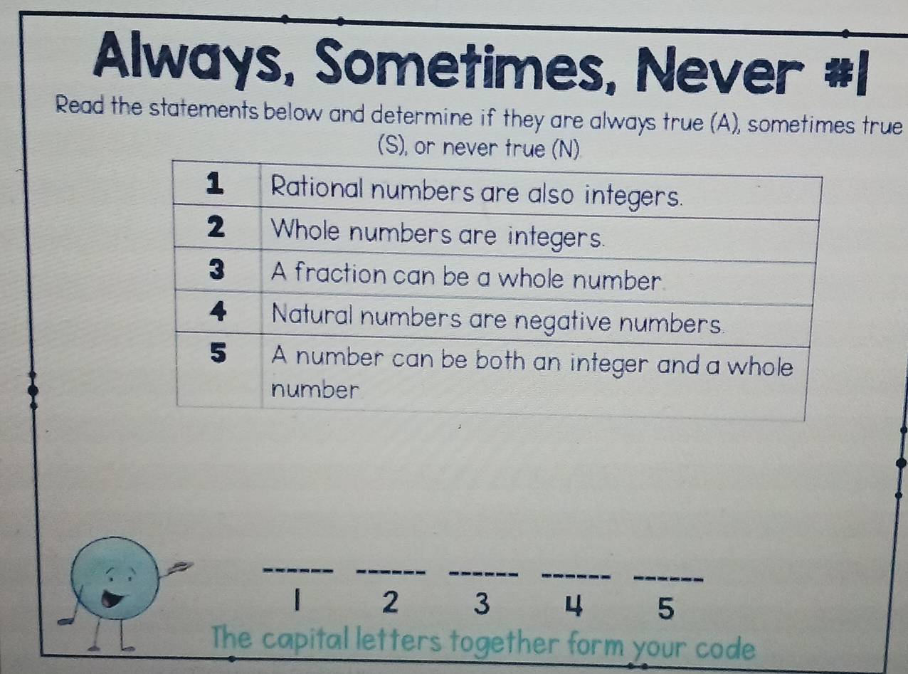 Always, Sometimes, Never #1 
Read the statements below and determine if they are always true (A), sometimes true 
(S), or never
2 3 4 5
The capital letters together form your code