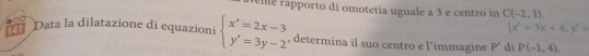 Felte apporto di omotetia uguale a 3 e centro in C(-2,1)
1x'=3x+4, y'=
4 Data la dilatazione di equazioni beginarrayl x'=2x-3 y'=3y-2endarray. , determina il suo centro e l’immagine P' dì P(-1,4).