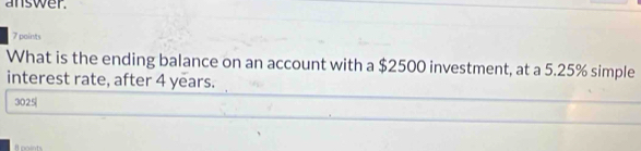 answer. 
7 points 
What is the ending balance on an account with a $2500 investment, at a 5.25% simple 
interest rate, after 4 years.
3025
R coints