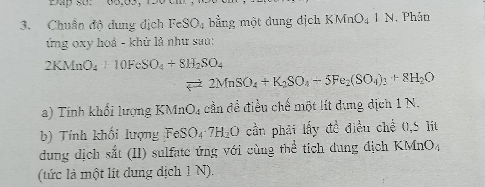 Đap so: 
3. Chuẩn độ dung dịch FeSO_4 bằng một dung dịch KMnO_41N Phản 
ứng oxy hoá - khử là như sau:
2KMnO_4+10FeSO_4+8H_2SO_4
vector □  2MnSO_4+K_2SO_4+5Fe_2(SO_4)_3+8H_2O
a) Tính khối lượng KMnO_4 cần đề điều chế một lít dung dịch 1 N. 
b) Tính khối lượng FeSO_4· 7H_2O cần phải lấy để điều chế 0,5 lít
dung dịch sắt (II) sulfate ứng với cùng thể tích dung dịch KMnO4 
(tức là một lít dung dịch 1 N).