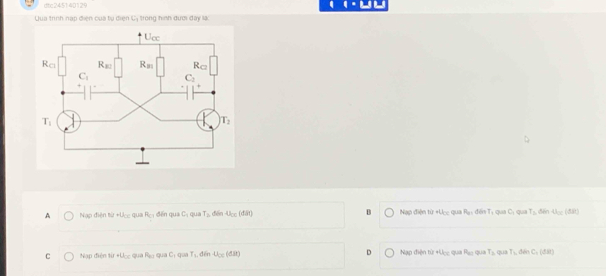 dtc245140129
Qua trình nạp điện của tụ điện Cị trong hình đươi đay là
A Nạp điện từ +Ucc qua R_C1 đến qua C_1 qua T_2, dēn U_CC (d△ t) B Nạp điện từ +Ucc qua R_81 đến Tị qua C_1 qua T_2 đēn u_oc(dit)
C Nạp điện tir+U_CC qua R_62 qu C_1 qua T_1, đēn u_cc (đát D Nạp điện từ +Ưcc qua R_82 qua T_3 qua T_1, C_1(d31)