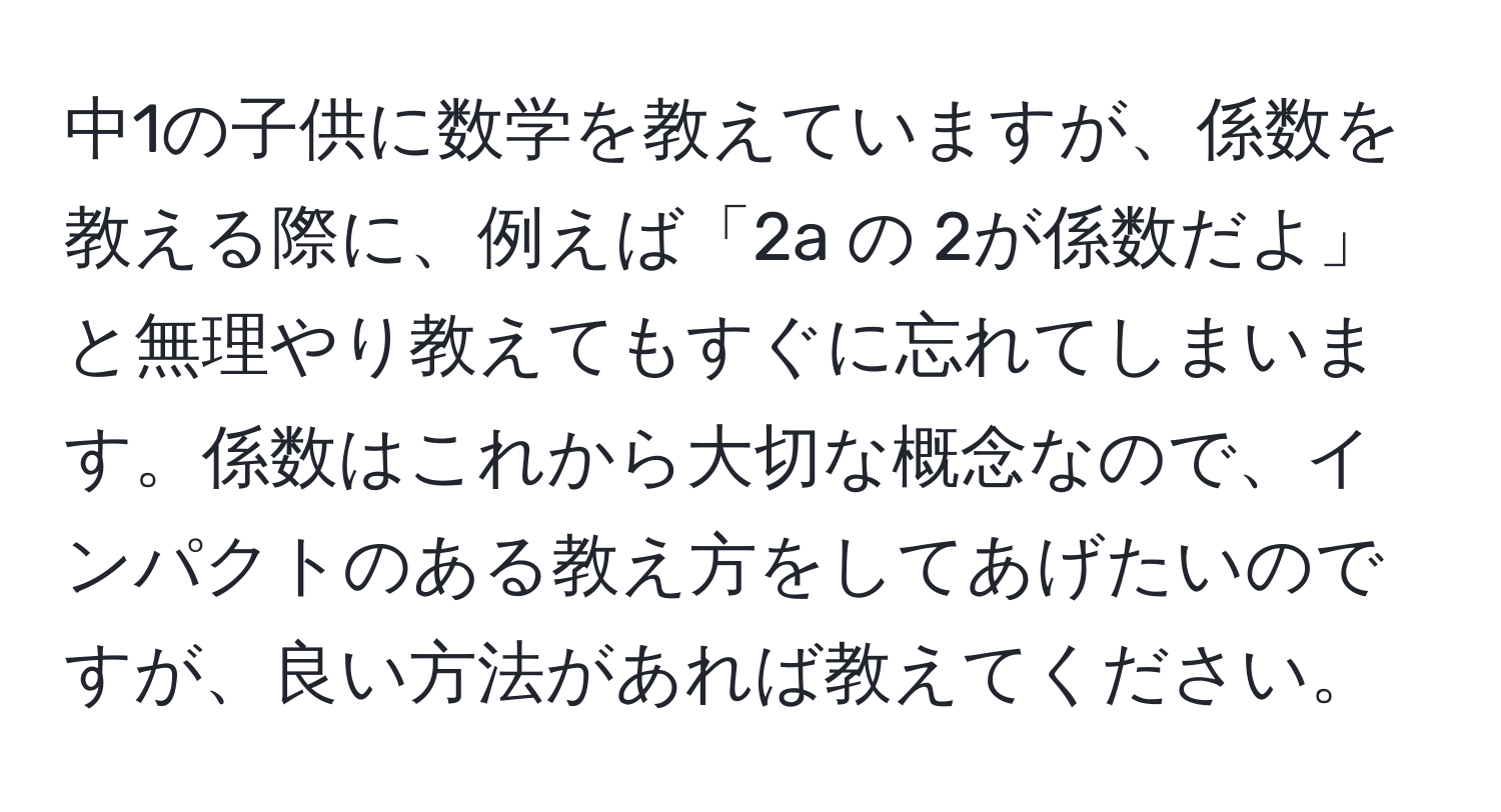 中1の子供に数学を教えていますが、係数を教える際に、例えば「2a の 2が係数だよ」と無理やり教えてもすぐに忘れてしまいます。係数はこれから大切な概念なので、インパクトのある教え方をしてあげたいのですが、良い方法があれば教えてください。