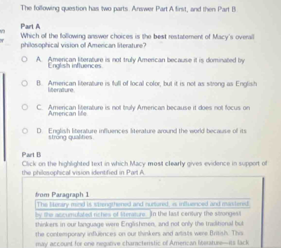 The following question has two parts. Answer Part A first, and then Part B
Part A
Which of the following answer choices is the best restatement of Macy's overall
philosophical vision of American literature?
A. American literature is not truly American because it is dominated by
English influences
B. American literature is full of local color, but it is not as strong as English
literature.
C. American literature is not truly American because it does not focus on
American life
D. English literature influences literature around the world because of its
strong qualities
Part B
Click on the highlighted text in which Macy most clearly gives evidence in support of
the philosophical vision identified in Part A
from Paragraph 1
The literary mind is strengthened and nurtured, is influenced and mastered.
by the accumulated riches of literature. In the last century the strongest
thinkers in our language were Englishmen, and not only the traditional but
the contemporary influences on our thinkers and artists were British. This
may account for one negative characteristic of American literature—its lack