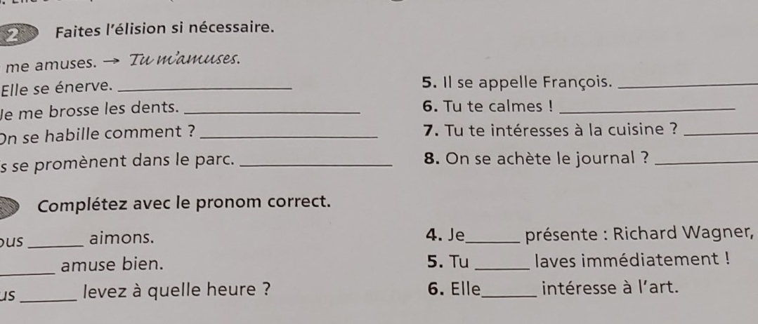 Faites l'élision si nécessaire. 
me amuses. → Tu mamuses. 
Elle se énerve. _5. Il se appelle François._ 
Je me brosse les dents. _6. Tu te calmes !_ 
On se habille comment ? _ 7. Tu te intéresses à la cuisine ?_ 
is se promènent dans le parc. _8. On se achète le journal ?_ 
Complétez avec le pronom correct. 
us _aimons. 4. Je_ présente : Richard Wagner, 
_amuse bien. 5. Tu _ laves immédiatement ! 
us_ levez à quelle heure ? 6. Elle_ intéresse à l'art.