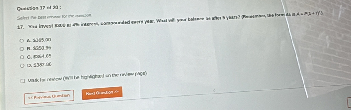 Select the best answer for the question.
17. You invest $300 at 4% interest, compounded every year. What will your balance be after 5 years? (Remember, the formula is A=P(1+r)^t.)
A. $365.00
B. $350.96
C. $364.65
D. $382.88
Mark for review (Will be highlighted on the review page)
<< Previous Question Next Question >>