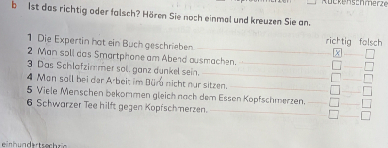 Rückenschmerze 
b 1st das richtig oder falsch? Hören Sie noch einmal und kreuzen Sie an. 
richtig falsch 
1 Die Expertin hat ein Buch geschrieben._ 
_X 
2 Man soll das Smartphone am Abend ausmachen. 
_ 
3 Das Schlafzimmer soll ganz dunkel sein.__ 
_ 
_ 
4 Man soll bei der Arbeit im Büro nicht nur sitzen._ 
5 Viele Menschen bekommen gleich nach dem Essen Kopfschmerzen._ 
_ 
_ 
6 Schwarzer Tee hilft gegen Kopfschmerzen._ 
einhundertsechzia