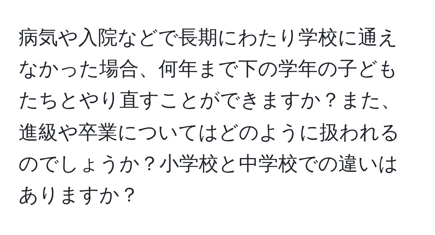 病気や入院などで長期にわたり学校に通えなかった場合、何年まで下の学年の子どもたちとやり直すことができますか？また、進級や卒業についてはどのように扱われるのでしょうか？小学校と中学校での違いはありますか？