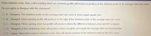 Firms minimize costs; thus, a firm earning short-run economic profits will choose to produce at the minimum point on its average total cost curve
Do you agree or disagree with this statement?
A. Disagree: The minimum point on the average total cost curve is when output equals zero.
B. Disagree: Firms earning profits will produce to the right of the minimum point on the average total cost curve
C. Disagree: Firms earning short-run profits will produce where the difference between price and MC is largest.
D. Disagree: A firm minimizing costs will produce where marginal cost equals the average total cost of production
E. Agree: Since firms seek to minimize costs, they will always produce at the minimum point on the ATC curve.