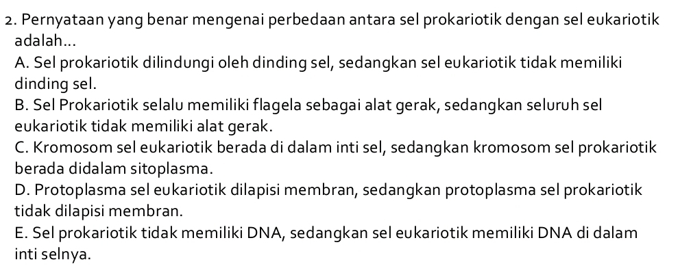 Pernyataan yang benar mengenai perbedaan antara sel prokariotik dengan sel eukariotik
adalah...
A. Sel prokariotik dilindungi oleh dinding sel, sedangkan sel eukariotik tidak memiliki
dinding sel.
B. Sel Prokariotik selalu memiliki flagela sebagai alat gerak, sedangkan seluruh sel
eukariotik tidak memiliki alat gerak.
C. Kromosom sel eukariotik berada di dalam inti sel, sedangkan kromosom sel prokariotik
berada didalam sitoplasma.
D. Protoplasma sel eukariotik dilapisi membran, sedangkan protoplasma sel prokariotik
tidak dilapisi membran.
E. Sel prokariotik tidak memiliki DNA, sedangkan sel eukariotik memiliki DNA di dalam
inti selnya.