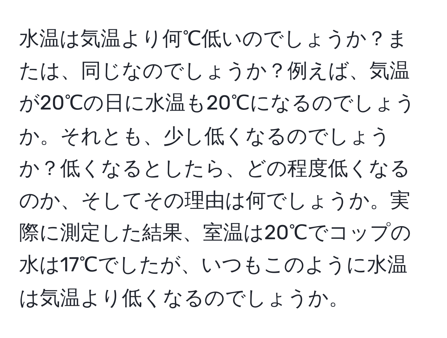 水温は気温より何℃低いのでしょうか？または、同じなのでしょうか？例えば、気温が20℃の日に水温も20℃になるのでしょうか。それとも、少し低くなるのでしょうか？低くなるとしたら、どの程度低くなるのか、そしてその理由は何でしょうか。実際に測定した結果、室温は20℃でコップの水は17℃でしたが、いつもこのように水温は気温より低くなるのでしょうか。