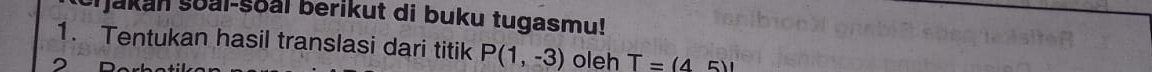 Yjakan soal-soal berikut di buku tugasmu! 
1. Tentukan hasil translasi dari titik P(1,-3) oleh T=(45)