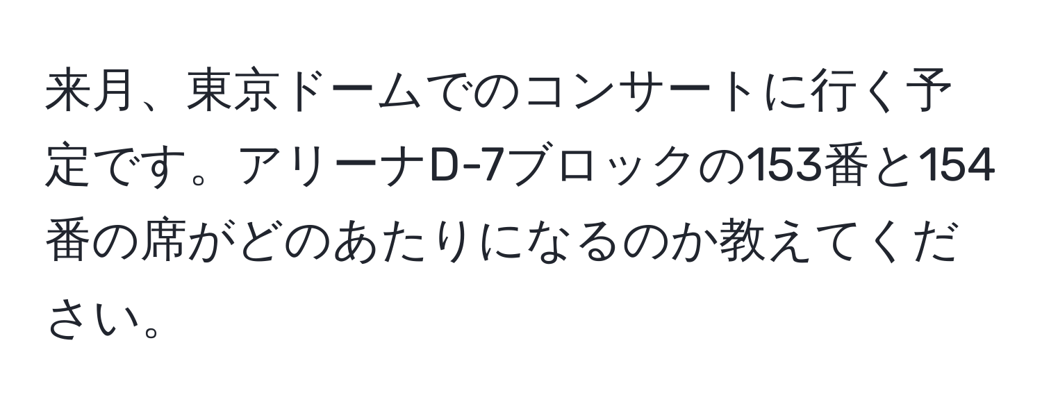 来月、東京ドームでのコンサートに行く予定です。アリーナD-7ブロックの153番と154番の席がどのあたりになるのか教えてください。